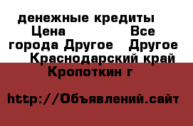 денежные кредиты! › Цена ­ 500 000 - Все города Другое » Другое   . Краснодарский край,Кропоткин г.